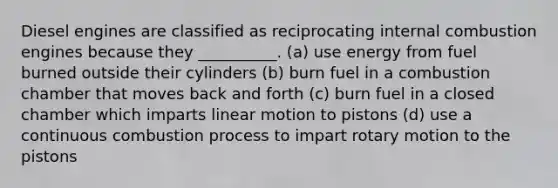 Diesel engines are classified as reciprocating internal combustion engines because they __________. (a) use energy from fuel burned outside their cylinders (b) burn fuel in a combustion chamber that moves back and forth (c) burn fuel in a closed chamber which imparts linear motion to pistons (d) use a continuous combustion process to impart rotary motion to the pistons