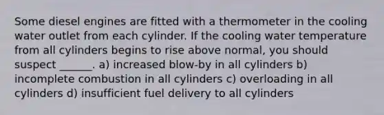 Some diesel engines are fitted with a thermometer in the cooling water outlet from each cylinder. If the cooling water temperature from all cylinders begins to rise above normal, you should suspect ______. a) increased blow-by in all cylinders b) incomplete combustion in all cylinders c) overloading in all cylinders d) insufficient fuel delivery to all cylinders