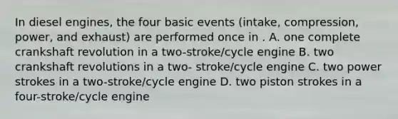 In diesel engines, the four basic events (intake, compression, power, and exhaust) are performed once in . A. one complete crankshaft revolution in a two-stroke/cycle engine B. two crankshaft revolutions in a two- stroke/cycle engine C. two power strokes in a two-stroke/cycle engine D. two piston strokes in a four-stroke/cycle engine