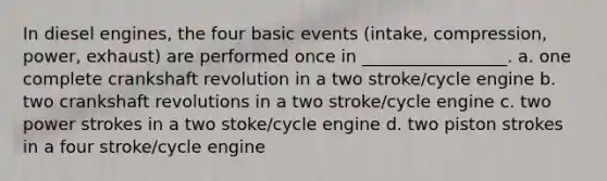 In diesel engines, the four basic events (intake, compression, power, exhaust) are performed once in _________________. a. one complete crankshaft revolution in a two stroke/cycle engine b. two crankshaft revolutions in a two stroke/cycle engine c. two power strokes in a two stoke/cycle engine d. two piston strokes in a four stroke/cycle engine