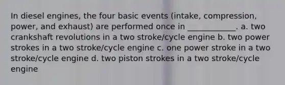 In diesel engines, the four basic events (intake, compression, power, and exhaust) are performed once in ____________. a. two crankshaft revolutions in a two stroke/cycle engine b. two power strokes in a two stroke/cycle engine c. one power stroke in a two stroke/cycle engine d. two piston strokes in a two stroke/cycle engine