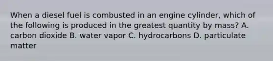 When a diesel fuel is combusted in an engine cylinder, which of the following is produced in the greatest quantity by mass? A. carbon dioxide B. water vapor C. hydrocarbons D. particulate matter