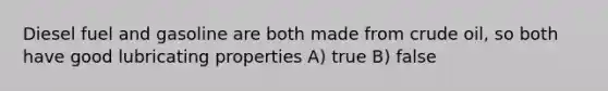 Diesel fuel and gasoline are both made from crude oil, so both have good lubricating properties A) true B) false