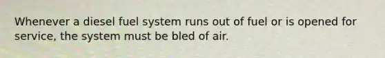 Whenever a diesel fuel system runs out of fuel or is opened for service, the system must be bled of air.