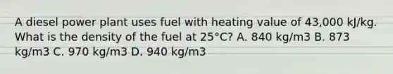 A diesel power plant uses fuel with heating value of 43,000 kJ/kg. What is the density of the fuel at 25°C? A. 840 kg/m3 B. 873 kg/m3 C. 970 kg/m3 D. 940 kg/m3