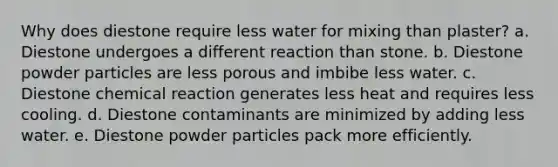 Why does diestone require less water for mixing than plaster? a. Diestone undergoes a different reaction than stone. b. Diestone powder particles are less porous and imbibe less water. c. Diestone chemical reaction generates less heat and requires less cooling. d. Diestone contaminants are minimized by adding less water. e. Diestone powder particles pack more efficiently.