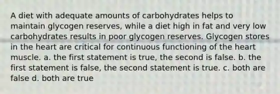 A diet with adequate amounts of carbohydrates helps to maintain glycogen reserves, while a diet high in fat and very low carbohydrates results in poor glycogen reserves. Glycogen stores in the heart are critical for continuous functioning of the heart muscle. a. the first statement is true, the second is false. b. the first statement is false, the second statement is true. c. both are false d. both are true