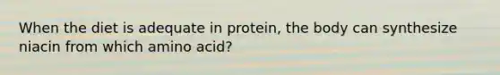 When the diet is adequate in protein, the body can synthesize niacin from which amino acid?