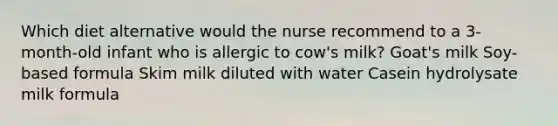 Which diet alternative would the nurse recommend to a 3-month-old infant who is allergic to cow's milk? Goat's milk Soy-based formula Skim milk diluted with water Casein hydrolysate milk formula