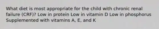 What diet is most appropriate for the child with chronic renal failure (CRF)? Low in protein Low in vitamin D Low in phosphorus Supplemented with vitamins A, E, and K