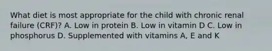 What diet is most appropriate for the child with chronic renal failure (CRF)? A. Low in protein B. Low in vitamin D C. Low in phosphorus D. Supplemented with vitamins A, E and K