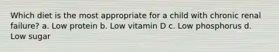 Which diet is the most appropriate for a child with chronic renal failure? a. Low protein b. Low vitamin D c. Low phosphorus d. Low sugar