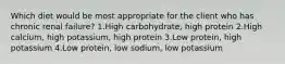 Which diet would be most appropriate for the client who has chronic renal failure? 1.High carbohydrate, high protein 2.High calcium, high potassium, high protein 3.Low protein, high potassium 4.Low protein, low sodium, low potassium