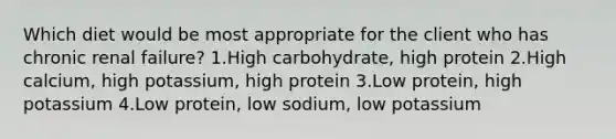 Which diet would be most appropriate for the client who has chronic renal failure? 1.High carbohydrate, high protein 2.High calcium, high potassium, high protein 3.Low protein, high potassium 4.Low protein, low sodium, low potassium