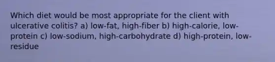 Which diet would be most appropriate for the client with ulcerative colitis? a) low-fat, high-fiber b) high-calorie, low-protein c) low-sodium, high-carbohydrate d) high-protein, low-residue