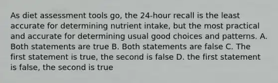 As diet assessment tools go, the 24-hour recall is the least accurate for determining nutrient intake, but the most practical and accurate for determining usual good choices and patterns. A. Both statements are true B. Both statements are false C. The first statement is true, the second is false D. the first statement is false, the second is true