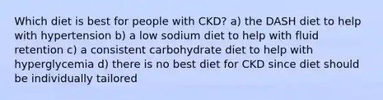 Which diet is best for people with CKD? a) the DASH diet to help with hypertension b) a low sodium diet to help with fluid retention c) a consistent carbohydrate diet to help with hyperglycemia d) there is no best diet for CKD since diet should be individually tailored