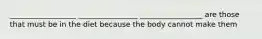 __________________ ________________ _________________ are those that must be in the diet because the body cannot make them