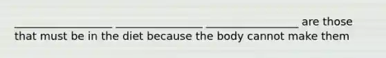 __________________ ________________ _________________ are those that must be in the diet because the body cannot make them