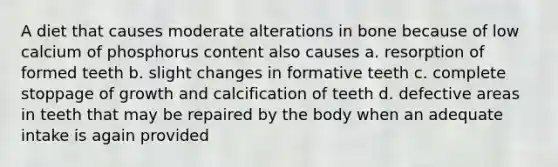 A diet that causes moderate alterations in bone because of low calcium of phosphorus content also causes a. resorption of formed teeth b. slight changes in formative teeth c. complete stoppage of growth and calcification of teeth d. defective areas in teeth that may be repaired by the body when an adequate intake is again provided