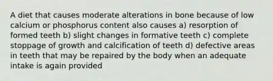 A diet that causes moderate alterations in bone because of low calcium or phosphorus content also causes a) resorption of formed teeth b) slight changes in formative teeth c) complete stoppage of growth and calcification of teeth d) defective areas in teeth that may be repaired by the body when an adequate intake is again provided