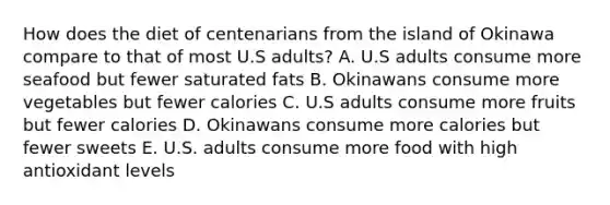 How does the diet of centenarians from the island of Okinawa compare to that of most U.S adults? A. U.S adults consume more seafood but fewer saturated fats B. Okinawans consume more vegetables but fewer calories C. U.S adults consume more fruits but fewer calories D. Okinawans consume more calories but fewer sweets E. U.S. adults consume more food with high antioxidant levels