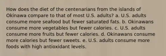 How does the diet of the centenarians from the islands of Okinawa compare to that of most U.S. adults? a. U.S. adults consume more seafood but fewer saturated fats. b. Okinawans consume more vegetables but fewer calories. c. U.S. adults consume more fruits but fewer calories. d. Okinawans consume more calories but fewer sweets. e. U.S. adults consume more foods with high antioxidant levels.