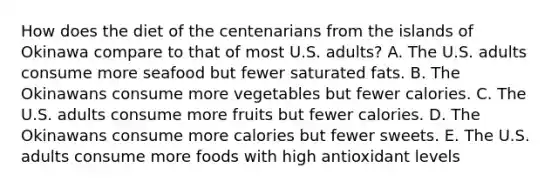 How does the diet of the centenarians from the islands of Okinawa compare to that of most U.S. adults? A. The U.S. adults consume more seafood but fewer saturated fats. B. The Okinawans consume more vegetables but fewer calories. C. The U.S. adults consume more fruits but fewer calories. D. The Okinawans consume more calories but fewer sweets. E. The U.S. adults consume more foods with high antioxidant levels