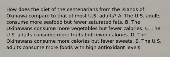 How does the diet of the centenarians from the islands of Okinawa compare to that of most U.S. adults? A. The U.S. adults consume more seafood but fewer saturated fats. B. The Okinawans consume more vegetables but fewer calories. C. The U.S. adults consume more fruits but fewer calories. D. The Okinawans consume more calories but fewer sweets. E. The U.S. adults consume more foods with high antioxidant levels.