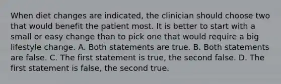 When diet changes are indicated, the clinician should choose two that would benefit the patient most. It is better to start with a small or easy change than to pick one that would require a big lifestyle change. A. Both statements are true. B. Both statements are false. C. The first statement is true, the second false. D. The first statement is false, the second true.