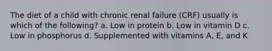 The diet of a child with chronic renal failure (CRF) usually is which of the following? a. Low in protein b. Low in vitamin D c. Low in phosphorus d. Supplemented with vitamins A, E, and K