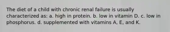 The diet of a child with chronic renal failure is usually characterized as: a. high in protein. b. low in vitamin D. c. low in phosphorus. d. supplemented with vitamins A, E, and K.