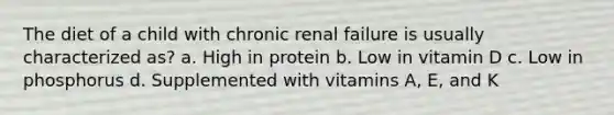 The diet of a child with chronic renal failure is usually characterized as? a. High in protein b. Low in vitamin D c. Low in phosphorus d. Supplemented with vitamins A, E, and K