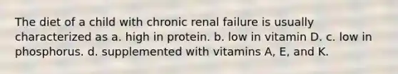 The diet of a child with chronic renal failure is usually characterized as a. high in protein. b. low in vitamin D. c. low in phosphorus. d. supplemented with vitamins A, E, and K.