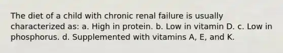 The diet of a child with chronic renal failure is usually characterized as: a. High in protein. b. Low in vitamin D. c. Low in phosphorus. d. Supplemented with vitamins A, E, and K.