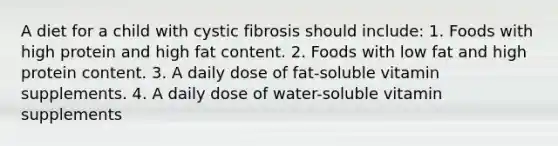 A diet for a child with cystic fibrosis should include: 1. Foods with high protein and high fat content. 2. Foods with low fat and high protein content. 3. A daily dose of fat-soluble vitamin supplements. 4. A daily dose of water-soluble vitamin supplements