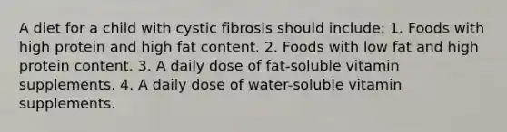 A diet for a child with cystic fibrosis should include: 1. Foods with high protein and high fat content. 2. Foods with low fat and high protein content. 3. A daily dose of fat-soluble vitamin supplements. 4. A daily dose of water-soluble vitamin supplements.