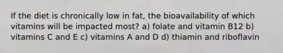 If the diet is chronically low in fat, the bioavailability of which vitamins will be impacted most? a) folate and vitamin B12 b) vitamins C and E c) vitamins A and D d) thiamin and riboflavin