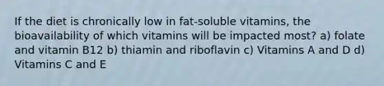 If the diet is chronically low in fat-soluble vitamins, the bioavailability of which vitamins will be impacted most? a) folate and vitamin B12 b) thiamin and riboflavin c) Vitamins A and D d) Vitamins C and E