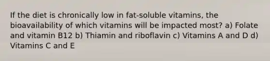 If the diet is chronically low in fat-soluble vitamins, the bioavailability of which vitamins will be impacted most? a) Folate and vitamin B12 b) Thiamin and riboflavin c) Vitamins A and D d) Vitamins C and E