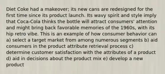 Diet Coke had a makeover; its new cans are redesigned for the first time since its product launch. Its wavy spirit and style imply that Coca-Cola thinks the bottle will attract consumers' attention and might bring back favorable memories of the 1960s, with its hip retro vibe. This is an example of how consumer behavior can a) select a target market from among numerous segments b) aid consumers in the product attribute retrieval process c) determine customer satisfaction with the attributes of a product d) aid in decisions about the product mix e) develop a new product