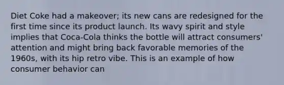 Diet Coke had a makeover; its new cans are redesigned for the first time since its product launch. Its wavy spirit and style implies that Coca-Cola thinks the bottle will attract consumers' attention and might bring back favorable memories of the 1960s, with its hip retro vibe. This is an example of how consumer behavior can