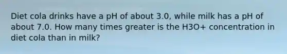 Diet cola drinks have a pH of about 3.0, while milk has a pH of about 7.0. How many times greater is the H3O+ concentration in diet cola than in milk?