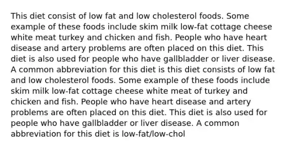 This diet consist of low fat and low cholesterol foods. Some example of these foods include skim milk low-fat cottage cheese white meat turkey and chicken and fish. People who have heart disease and artery problems are often placed on this diet. This diet is also used for people who have gallbladder or liver disease. A common abbreviation for this diet is this diet consists of low fat and low cholesterol foods. Some example of these foods include skim milk low-fat cottage cheese white meat of turkey and chicken and fish. People who have heart disease and artery problems are often placed on this diet. This diet is also used for people who have gallbladder or liver disease. A common abbreviation for this diet is low-fat/low-chol