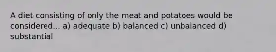 A diet consisting of only the meat and potatoes would be considered... a) adequate b) balanced c) unbalanced d) substantial