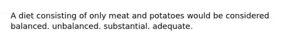 A diet consisting of only meat and potatoes would be considered balanced. unbalanced. substantial. adequate.