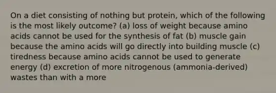 On a diet consisting of nothing but protein, which of the following is the most likely outcome? (a) loss of weight because amino acids cannot be used for the synthesis of fat (b) muscle gain because the amino acids will go directly into building muscle (c) tiredness because amino acids cannot be used to generate energy (d) excretion of more nitrogenous (ammonia-derived) wastes than with a more