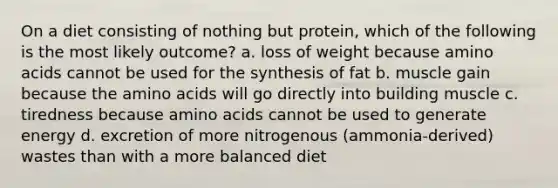 On a diet consisting of nothing but protein, which of the following is the most likely outcome? a. loss of weight because <a href='https://www.questionai.com/knowledge/k9gb720LCl-amino-acids' class='anchor-knowledge'>amino acids</a> cannot be used for the synthesis of fat b. muscle gain because the amino acids will go directly into building muscle c. tiredness because amino acids cannot be used to generate energy d. excretion of more nitrogenous (ammonia-derived) wastes than with a more balanced diet