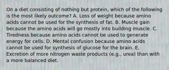 On a diet consisting of nothing but protein, which of the following is the most likely outcome? A. Loss of weight because amino acids cannot be used for the synthesis of fat. B. Muscle gain because the amino acids will go mostly into building muscle. C. Tiredness because amino acids cannot be used to generate energy for cells. D. Mental confusion because amino acids cannot be used for synthesis of glucose for the brain. E. Excretion of more nitrogen waste products (e.g., urea) than with a more balanced diet.