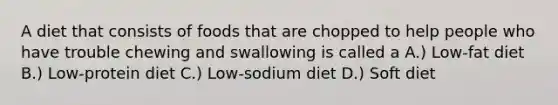 A diet that consists of foods that are chopped to help people who have trouble chewing and swallowing is called a A.) Low-fat diet B.) Low-protein diet C.) Low-sodium diet D.) Soft diet